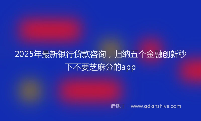 2025年最新银行贷款咨询，归纳五个金融创新秒下不要芝麻分的app