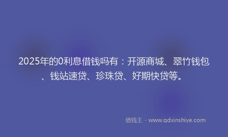 2025年的0利息借钱吗有：开源商城、翠竹钱包、钱站速贷、珍珠贷、好期快贷等。