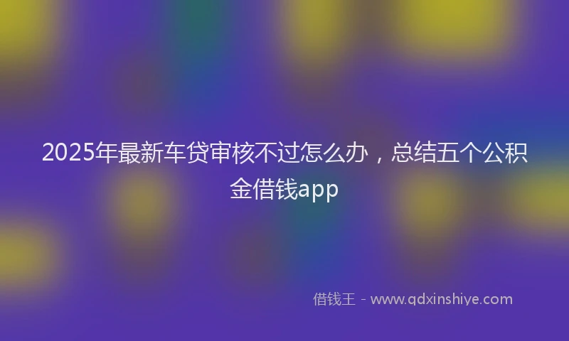 2025年最新车贷审核不过怎么办，总结五个公积金借钱app