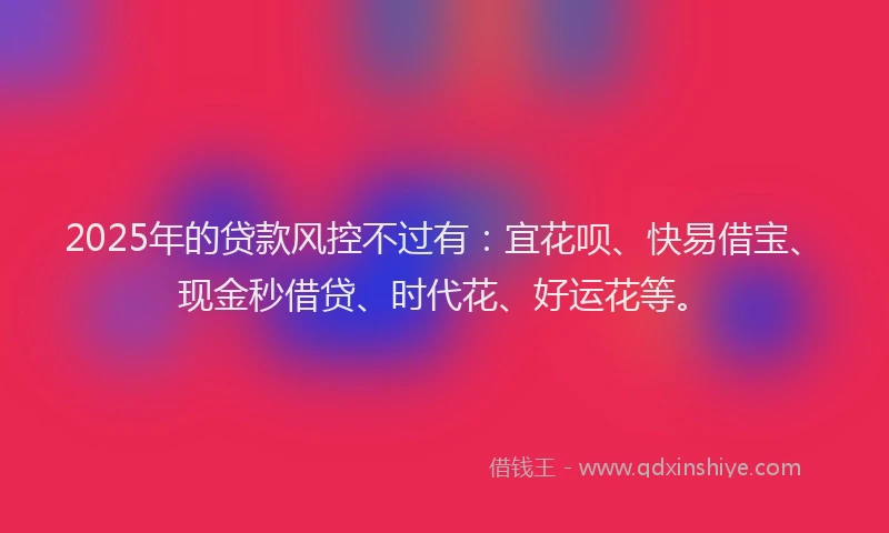 2025年的贷款风控不过有：宜花呗、快易借宝、现金秒借贷、时代花、好运花等。