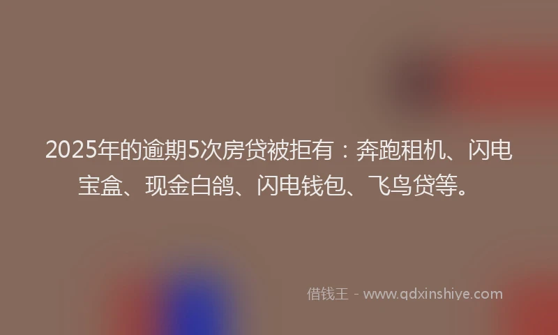 2025年的逾期5次房贷被拒有：奔跑租机、闪电宝盒、现金白鸽、闪电钱包、飞鸟贷等。