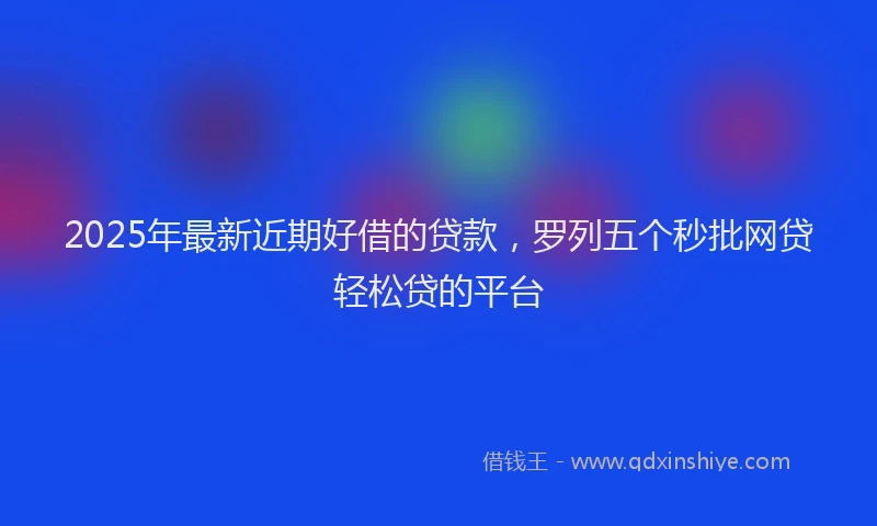 2025年最新近期好借的贷款，罗列五个秒批网贷轻松贷的平台