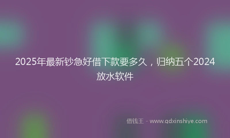 2025年最新钞急好借下款要多久，归纳五个2024放水软件