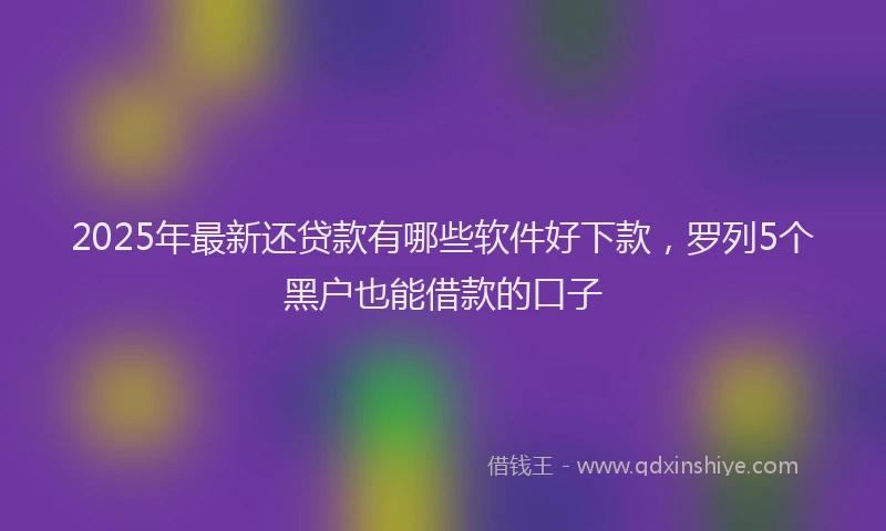 2025年最新还贷款有哪些软件好下款，罗列5个黑户也能借款的口子
