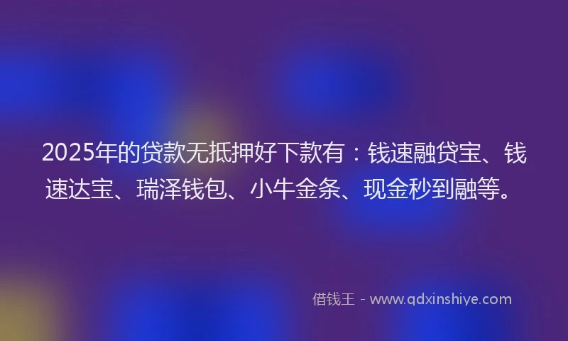 2025年的贷款无抵押好下款有：钱速融贷宝、钱速达宝、瑞泽钱包、小牛金条、现金秒到融等。