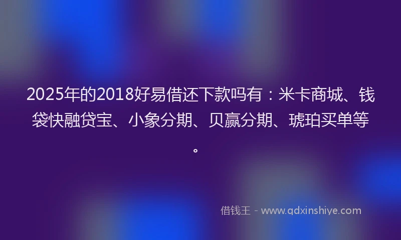 2025年的2018好易借还下款吗有：米卡商城、钱袋快融贷宝、小象分期、贝赢分期、琥珀买单等。