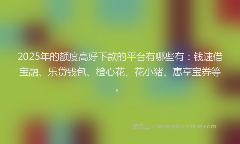 2025年的额度高好下款的平台有哪些有：钱速借宝融、乐贷钱包、橙心花、花小猪、惠享宝券等。