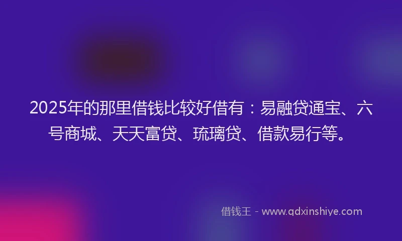 2025年的那里借钱比较好借有：易融贷通宝、六号商城、天天富贷、琉璃贷、借款易行等。