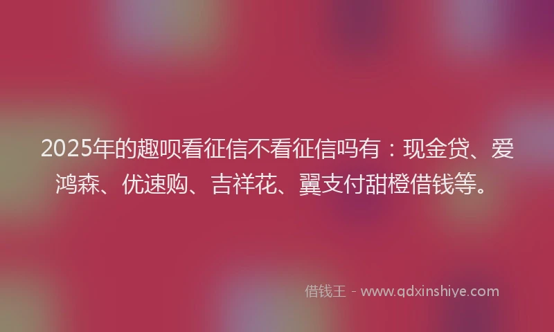 2025年的趣呗看征信不看征信吗有：现金贷、爱鸿森、优速购、吉祥花、翼支付甜橙借钱等。