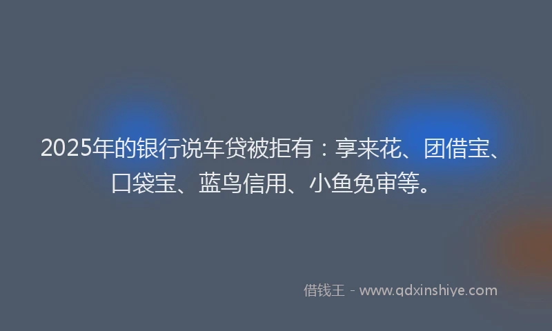 2025年的银行说车贷被拒有：享来花、团借宝、口袋宝、蓝鸟信用、小鱼免审等。