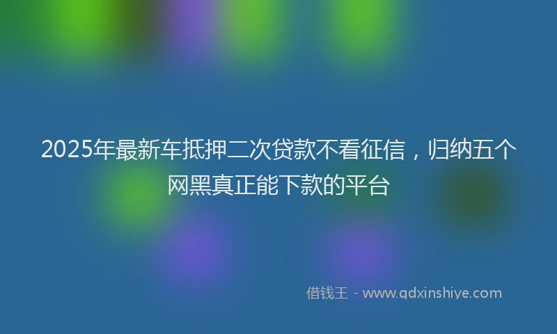 2025年最新车抵押二次贷款不看征信，归纳五个网黑真正能下款的平台