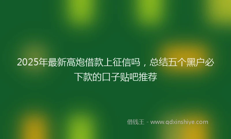 2025年最新高炮借款上征信吗，总结五个黑户必下款的口子贴吧推荐