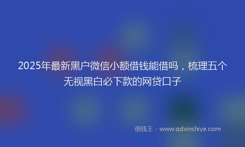 2025年最新黑户微信小额借钱能借吗，梳理五个无视黑白必下款的网贷口子