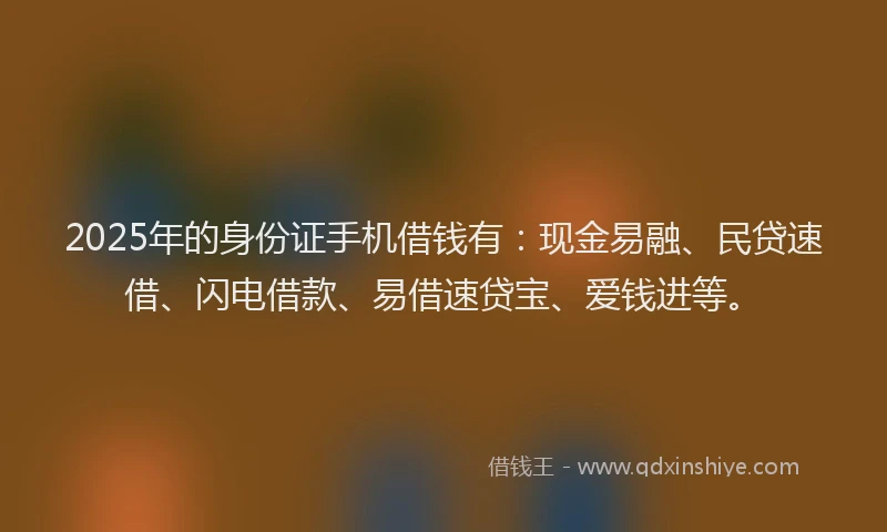 2025年的身份证手机借钱有：现金易融、民贷速借、闪电借款、易借速贷宝、爱钱进等。