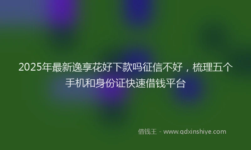 2025年最新逸享花好下款吗征信不好，梳理五个手机和身份证快速借钱平台