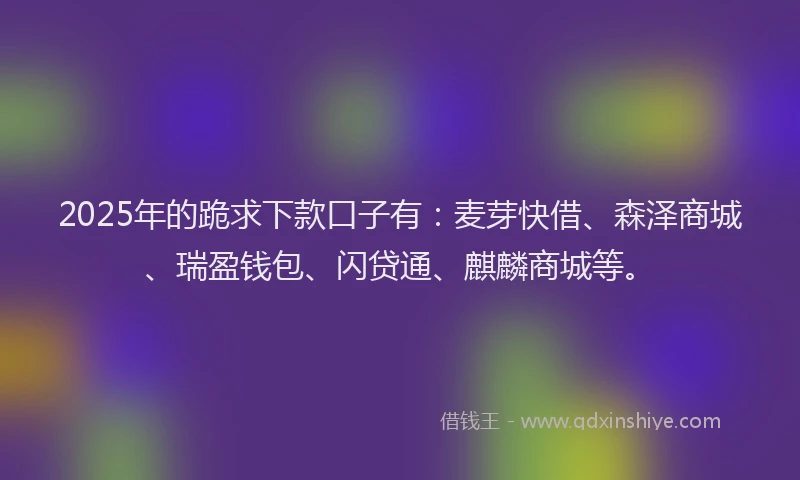 2025年的跪求下款口子有：麦芽快借、森泽商城、瑞盈钱包、闪贷通、麒麟商城等。