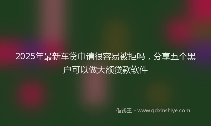 2025年最新车贷申请很容易被拒吗，分享五个黑户可以做大额贷款软件