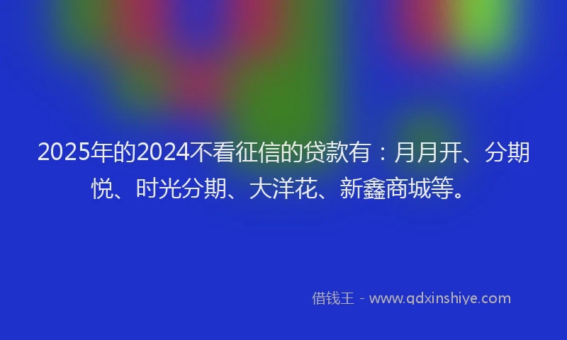 2025年的2024不看征信的贷款有：月月开、分期悦、时光分期、大洋花、新鑫商城等。