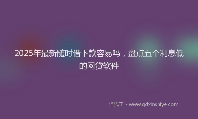 2025年最新随时借下款容易吗，盘点五个利息低的网贷软件