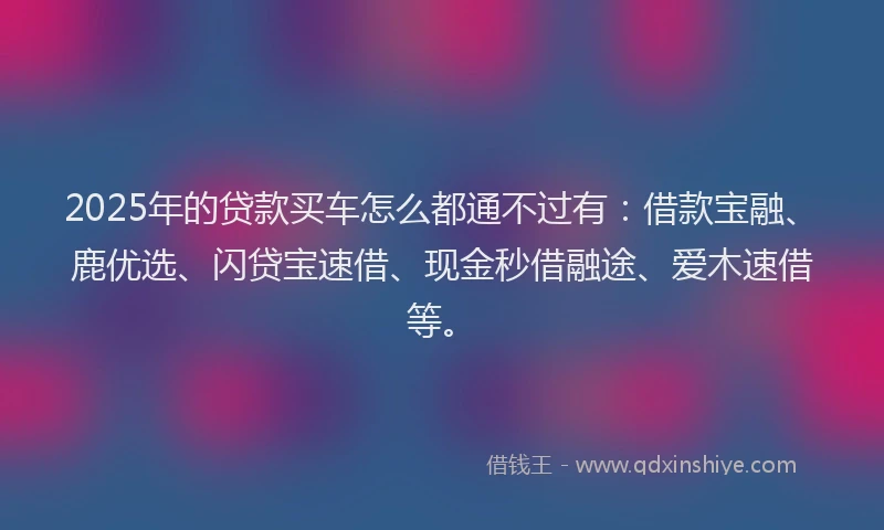 2025年的贷款买车怎么都通不过有：借款宝融、鹿优选、闪贷宝速借、现金秒借融途、爱木速借等。