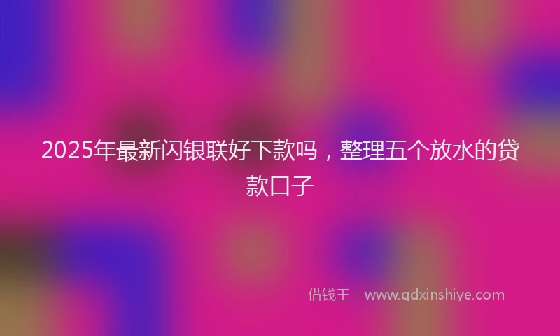 2025年最新闪银联好下款吗，整理五个放水的贷款口子