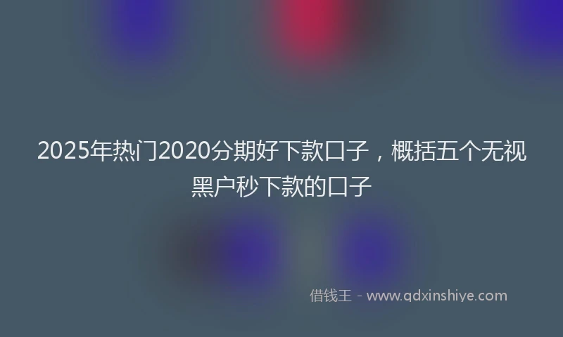 2025年热门2020分期好下款口子，概括五个无视黑户秒下款的口子