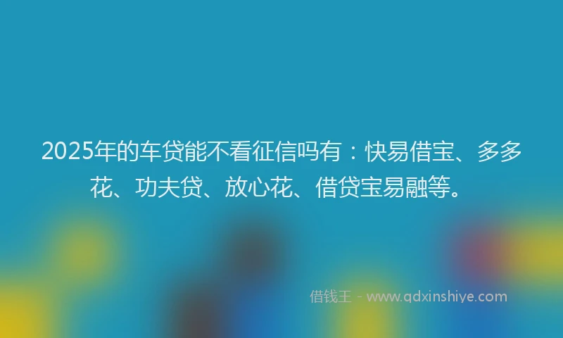 2025年的车贷能不看征信吗有：快易借宝、多多花、功夫贷、放心花、借贷宝易融等。