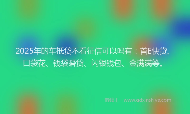 2025年的车抵贷不看征信可以吗有：首E快贷、口袋花、钱袋瞬贷、闪银钱包、金满满等。