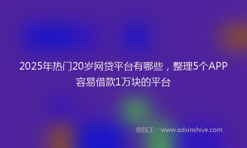 2025年热门20岁网贷平台有哪些，整理5个APP容易借款1万块的平台