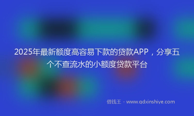 2025年最新额度高容易下款的贷款APP，分享五个不查流水的小额度贷款平台