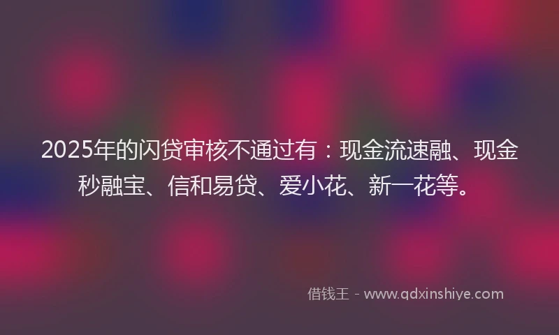 2025年的闪贷审核不通过有：现金流速融、现金秒融宝、信和易贷、爱小花、新一花等。