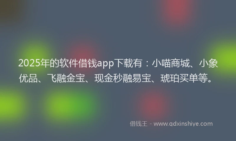 2025年的软件借钱app下载有：小喵商城、小象优品、飞融金宝、现金秒融易宝、琥珀买单等。