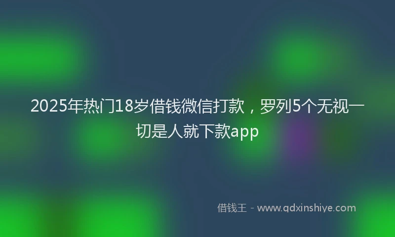 2025年热门18岁借钱微信打款，罗列5个无视一切是人就下款app