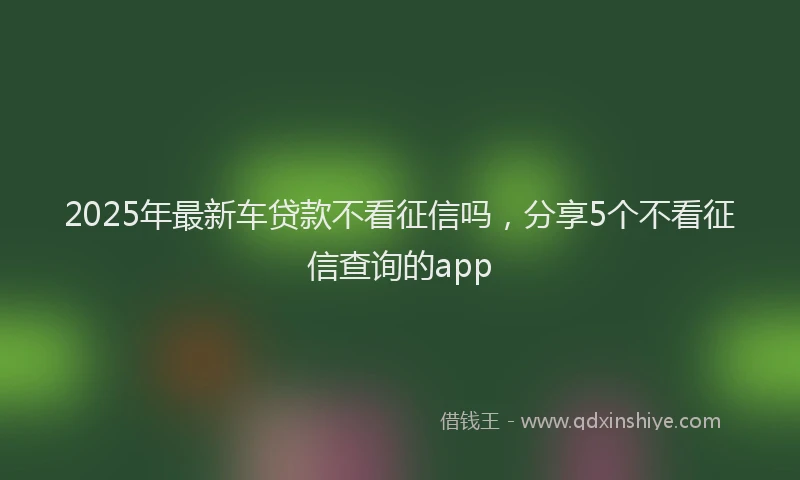 2025年最新车贷款不看征信吗，分享5个不看征信查询的app