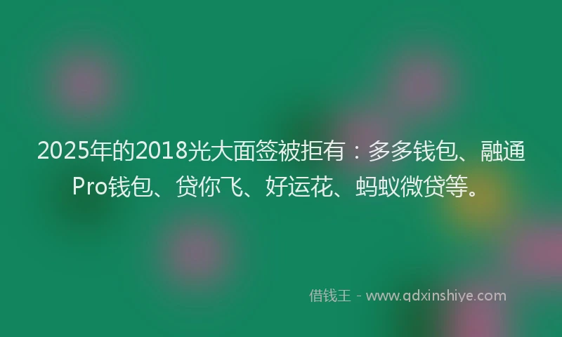 2025年的2018光大面签被拒有：多多钱包、融通Pro钱包、贷你飞、好运花、蚂蚁微贷等。
