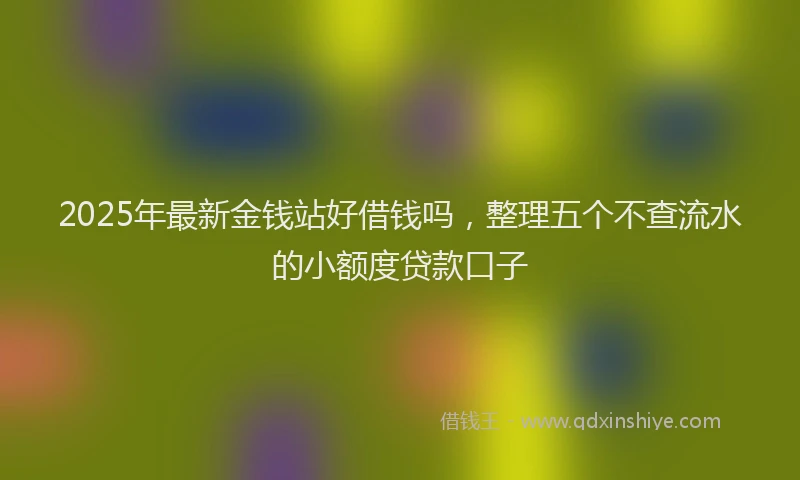 2025年最新金钱站好借钱吗，整理五个不查流水的小额度贷款口子