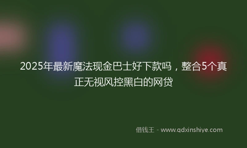 2025年最新魔法现金巴士好下款吗，整合5个真正无视风控黑白的网贷