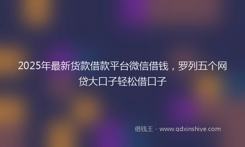 2025年最新货款借款平台微信借钱，罗列五个网贷大口子轻松借口子