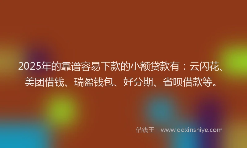 2025年的靠谱容易下款的小额贷款有：云闪花、美团借钱、瑞盈钱包、好分期、省呗借款等。