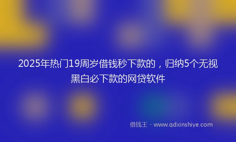 2025年热门19周岁借钱秒下款的，归纳5个无视黑白必下款的网贷软件