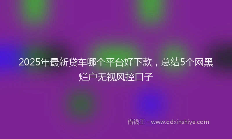 2025年最新贷车哪个平台好下款，总结5个网黑烂户无视风控口子