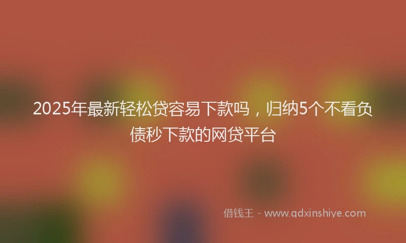 2025年最新轻松贷容易下款吗，归纳5个不看负债秒下款的网贷平台