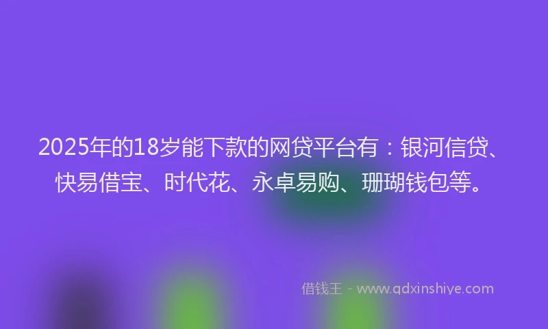 2025年的18岁能下款的网贷平台有：银河信贷、快易借宝、时代花、永卓易购、珊瑚钱包等。