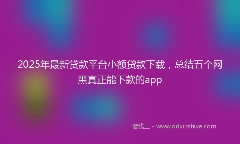 2025年最新贷款平台小额贷款下载，总结五个网黑真正能下款的app