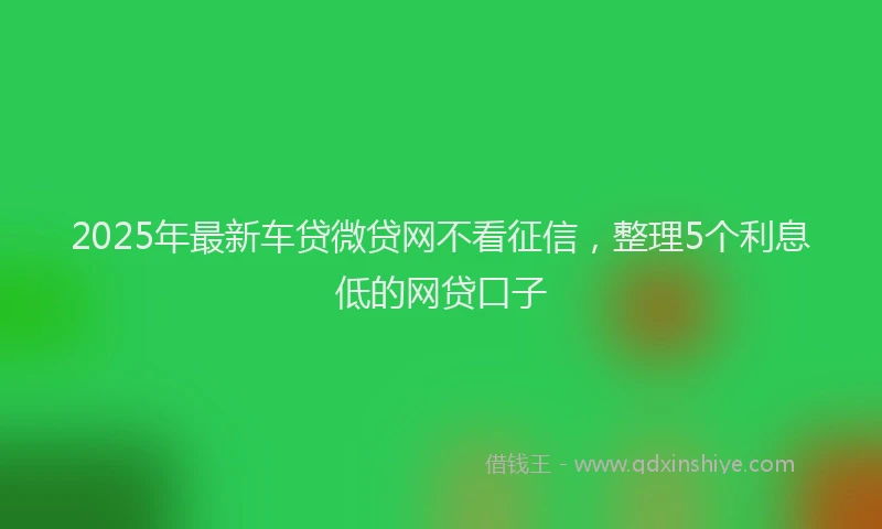 2025年最新车贷微贷网不看征信，整理5个利息低的网贷口子