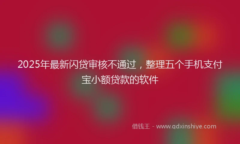 2025年最新闪贷审核不通过，整理五个手机支付宝小额贷款的软件