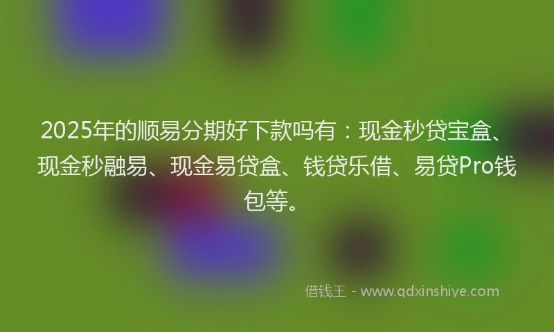 2025年的顺易分期好下款吗有：现金秒贷宝盒、现金秒融易、现金易贷盒、钱贷乐借、易贷Pro钱包等。
