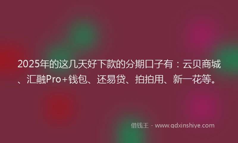 2025年的这几天好下款的分期口子有：云贝商城、汇融Pro+钱包、还易贷、拍拍用、新一花等。