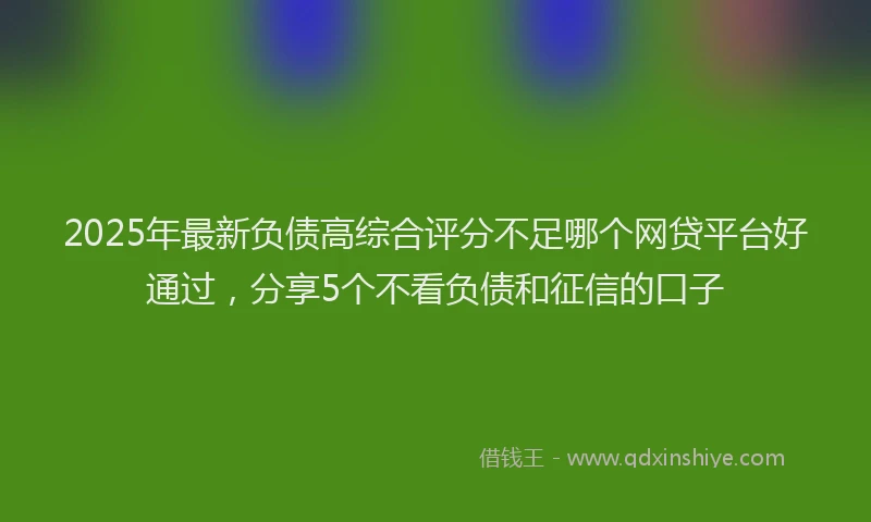 2025年最新负债高综合评分不足哪个网贷平台好通过，分享5个不看负债和征信的口子