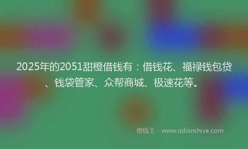 2025年的2051甜橙借钱有：借钱花、福禄钱包贷、钱袋管家、众帮商城、极速花等。
